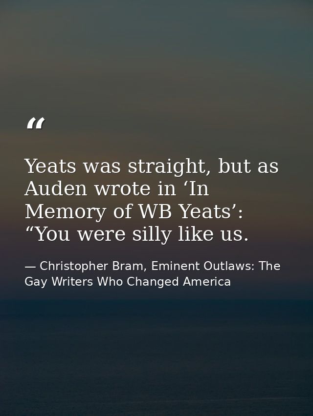 Yeats was straight, but as Auden wrote in ‘In Memory of WB Yeats’: “You were silly like us. — Christopher Bram, Eminent Outlaws: The Gay Writers Who Changed America
