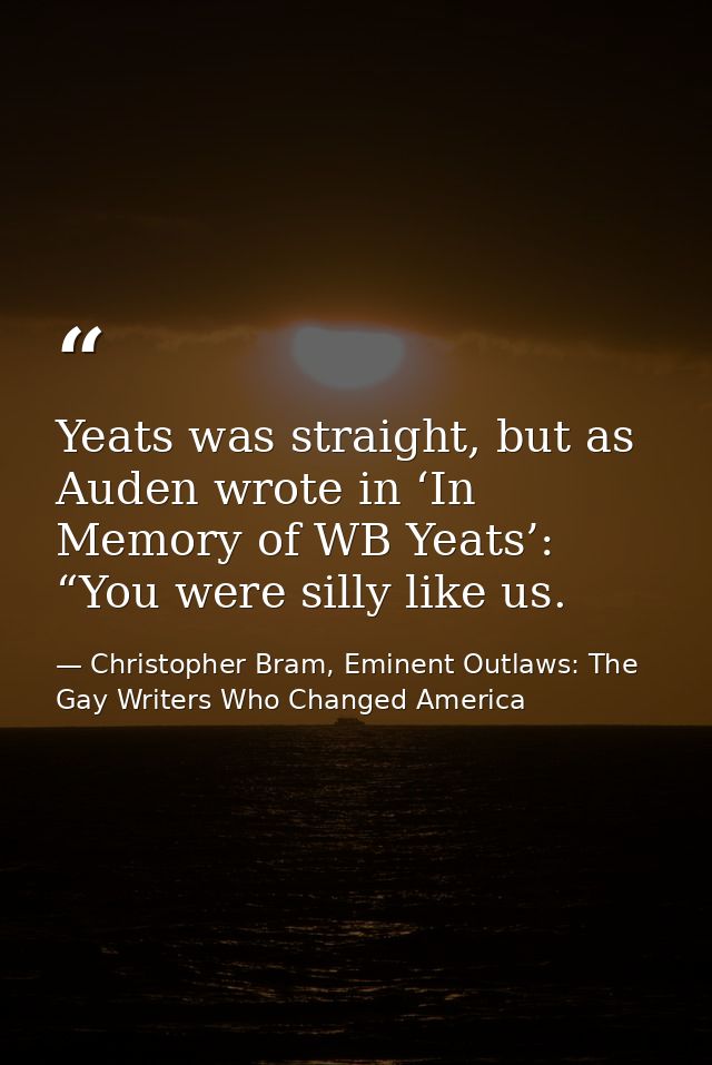 Yeats was straight, but as Auden wrote in ‘In Memory of WB Yeats’: “You were silly like us. — Christopher Bram, Eminent Outlaws: The Gay Writers Who Changed America