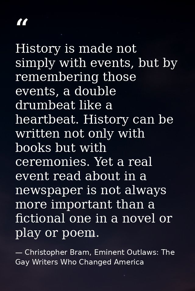 History is made not simply with events, but by remembering those events, a double drumbeat like a heartbeat. History can — Christopher Bram, Eminent Outlaws: The Gay Writers Who Changed America