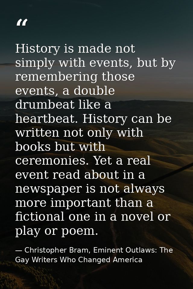History is made not simply with events, but by remembering those events, a double drumbeat like a heartbeat. History can — Christopher Bram, Eminent Outlaws: The Gay Writers Who Changed America