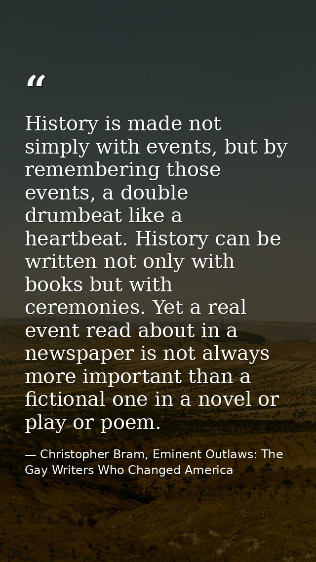 History is made not simply with events, but by remembering those events, a double drumbeat like a heartbeat. History can — Christopher Bram, Eminent Outlaws: The Gay Writers Who Changed America