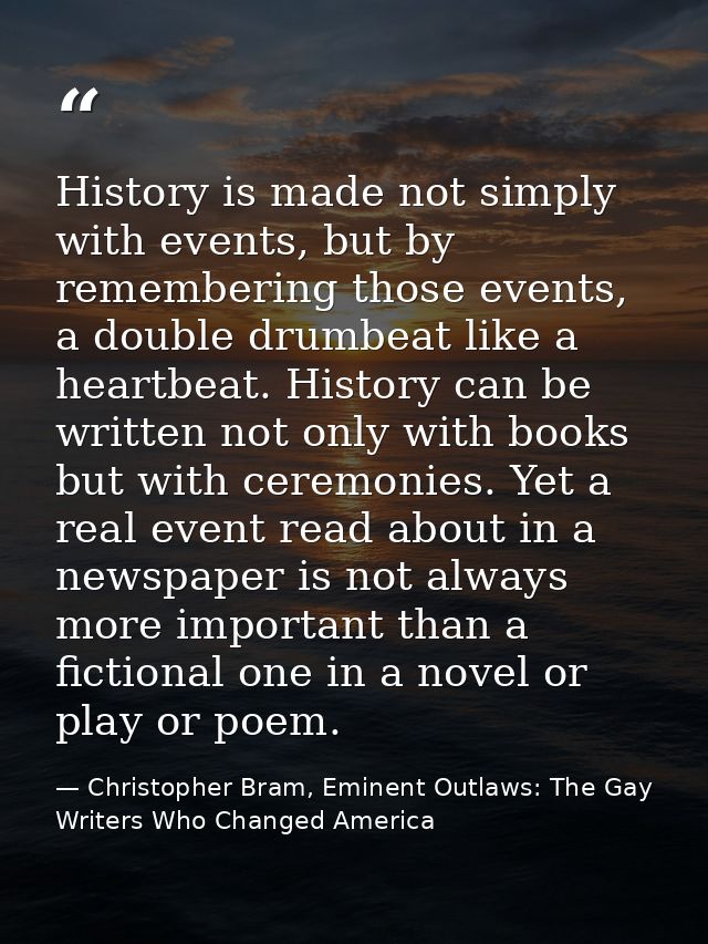 History is made not simply with events, but by remembering those events, a double drumbeat like a heartbeat. History can — Christopher Bram, Eminent Outlaws: The Gay Writers Who Changed America