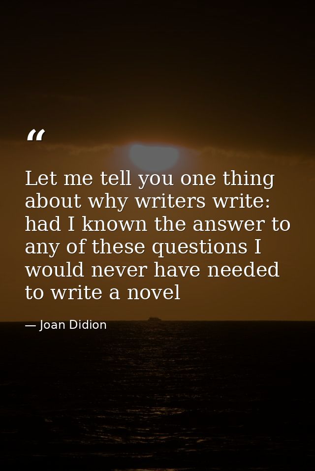 Let me tell you one thing about why writers write: had I known the answer to any of these questions I would never have n — Joan Didion
