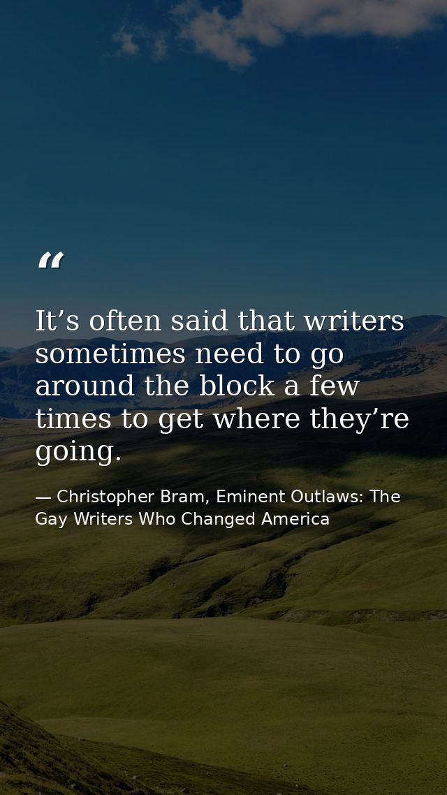 It’s often said that writers sometimes need to go around the block a few times to get where they’re going. — Christopher Bram, Eminent Outlaws: The Gay Writers Who Changed America