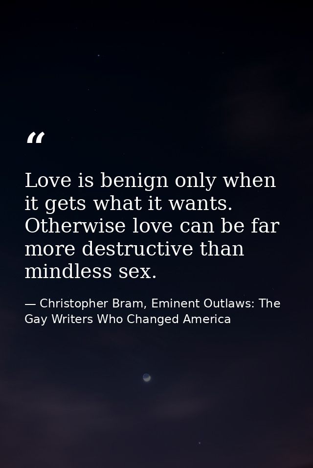 Love is benign only when it gets what it wants. Otherwise love can be far more destructive than mindless sex. — Christopher Bram, Eminent Outlaws: The Gay Writers Who Changed America