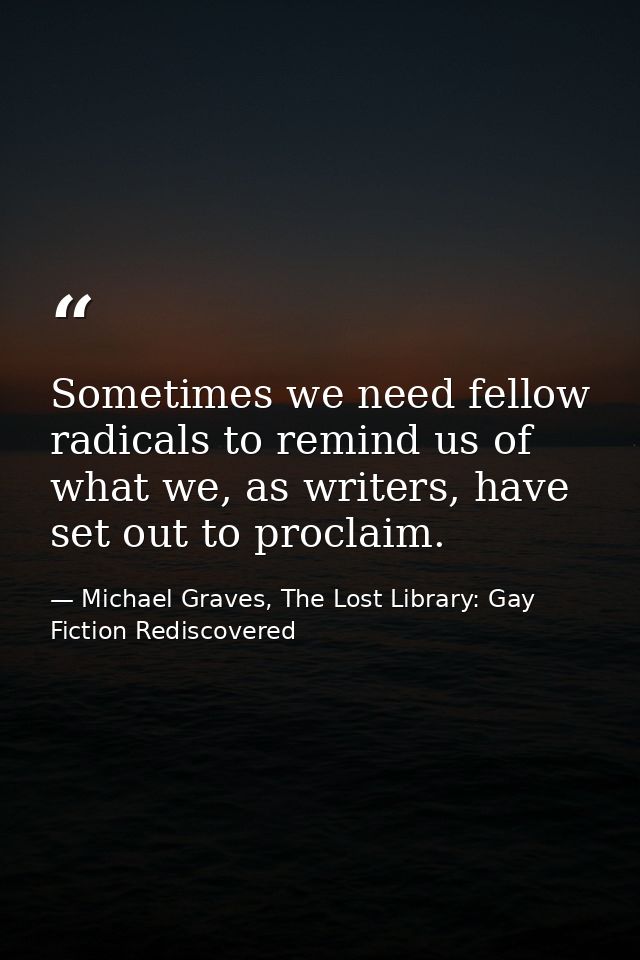 Sometimes we need fellow radicals to remind us of what we, as writers, have set out to proclaim. — Michael Graves, The Lost Library: Gay Fiction Rediscovered