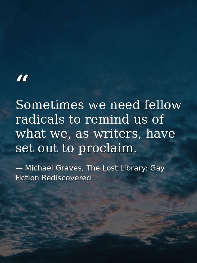 Sometimes we need fellow radicals to remind us of what we, as writers, have set out to proclaim. — Michael Graves, The Lost Library: Gay Fiction Rediscovered