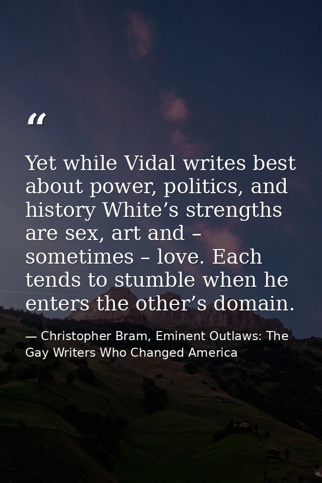 Yet while Vidal writes best about power, politics, and history White’s strengths are sex, art and – sometimes – love. Ea — Christopher Bram, Eminent Outlaws: The Gay Writers Who Changed America