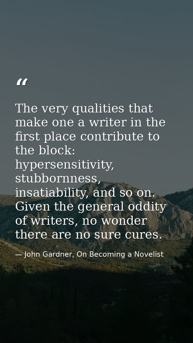 The very qualities that make one a writer in the first place contribute to the block: hypersensitivity, stubbornness, in — John Gardner, On Becoming a Novelist
