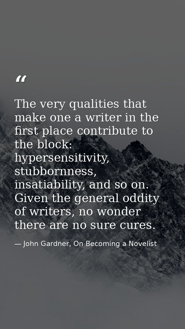 The very qualities that make one a writer in the first place contribute to the block: hypersensitivity, stubbornness, in — John Gardner, On Becoming a Novelist