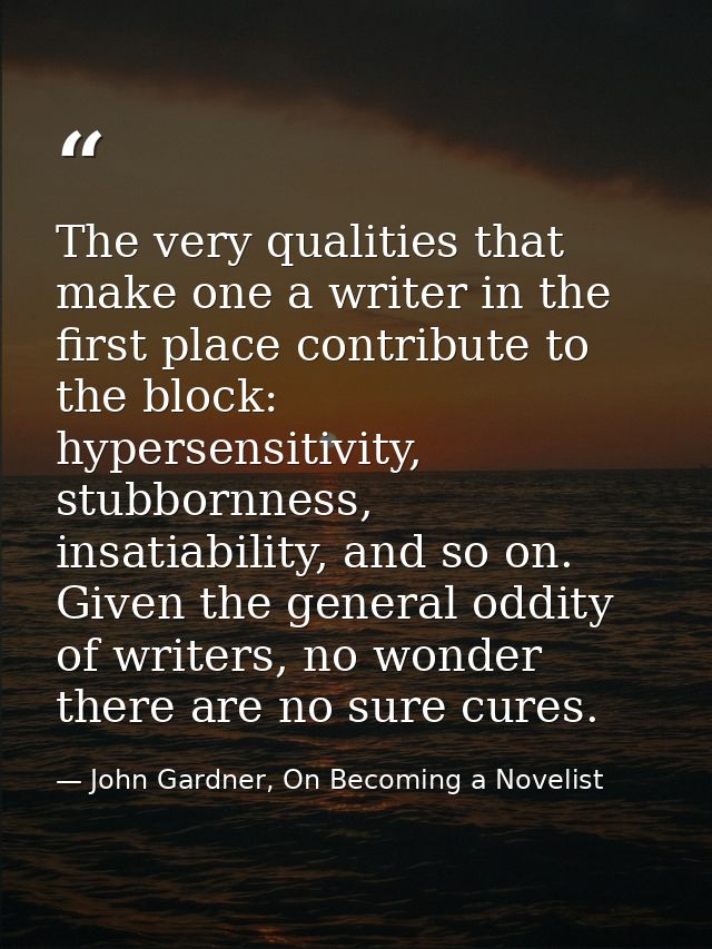 The very qualities that make one a writer in the first place contribute to the block: hypersensitivity, stubbornness, in — John Gardner, On Becoming a Novelist