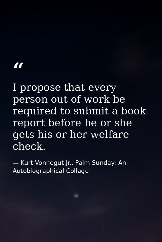 I propose that every person out of work be required to submit a book report before he or she gets his or her welfare che — Kurt Vonnegut Jr., Palm Sunday: An Autobiographical Collage