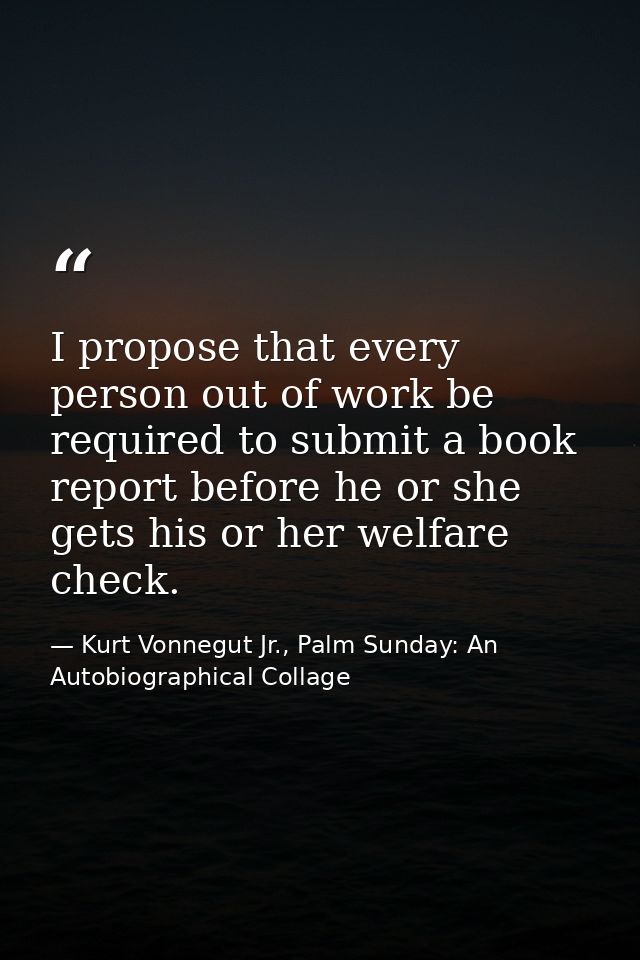 I propose that every person out of work be required to submit a book report before he or she gets his or her welfare che — Kurt Vonnegut Jr., Palm Sunday: An Autobiographical Collage