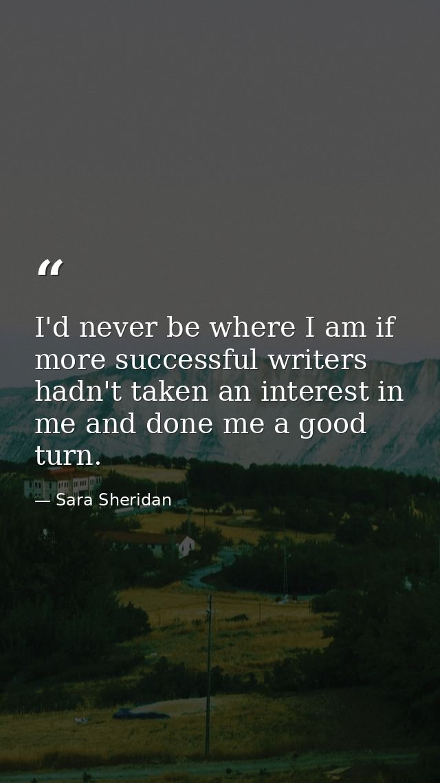 I'd never be where I am if more successful writers hadn't taken an interest in me and done me a good turn. — Sara Sheridan