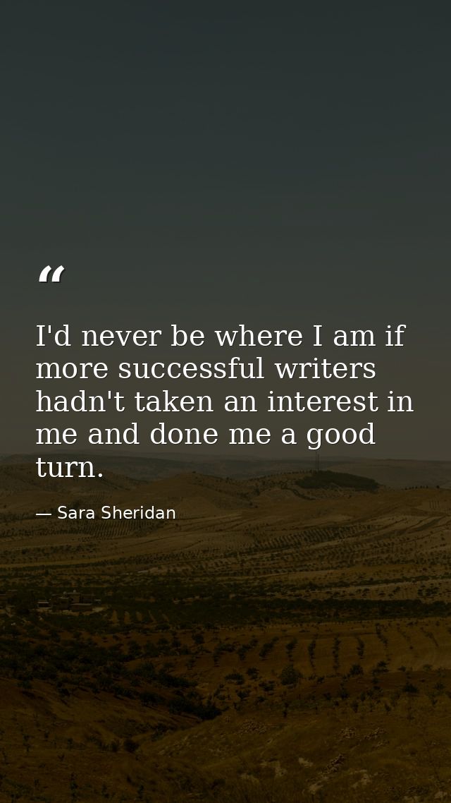 I'd never be where I am if more successful writers hadn't taken an interest in me and done me a good turn. — Sara Sheridan