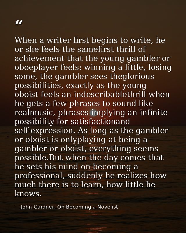 When a writer first begins to write, he or she feels the samefirst thrill of achievement that the young gambler or oboep — John Gardner, On Becoming a Novelist