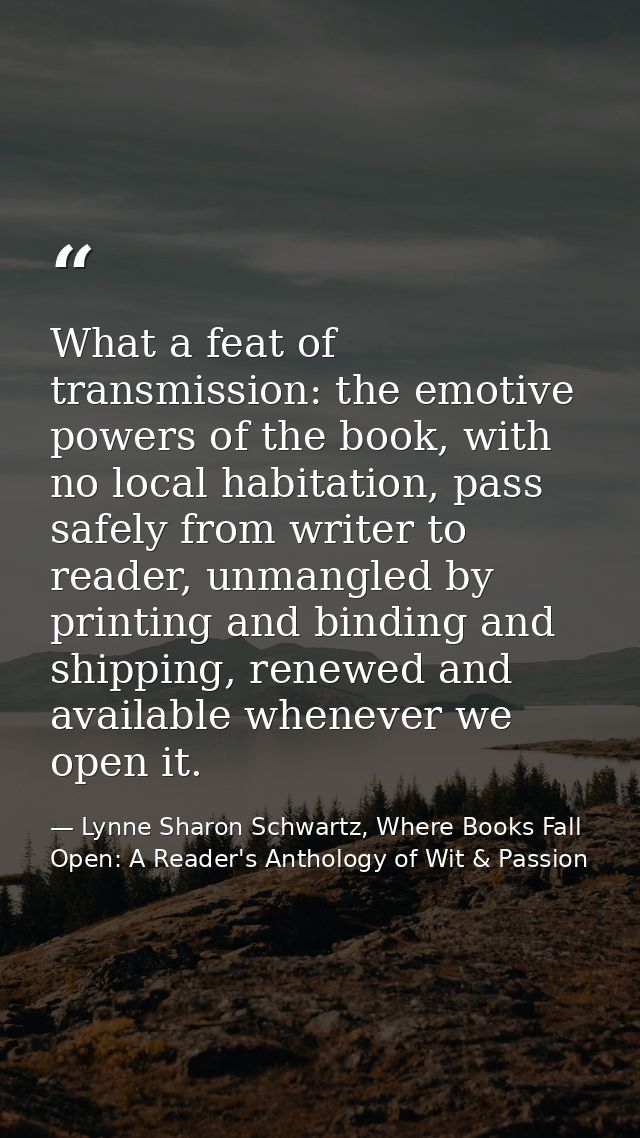 What a feat of transmission: the emotive powers of the book, with no local habitation, pass safely from writer to reader — Lynne Sharon Schwartz, Where Books Fall Open: A Reader's Anthology of Wit & Passion