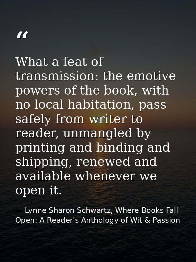 What a feat of transmission: the emotive powers of the book, with no local habitation, pass safely from writer to reader — Lynne Sharon Schwartz, Where Books Fall Open: A Reader's Anthology of Wit & Passion