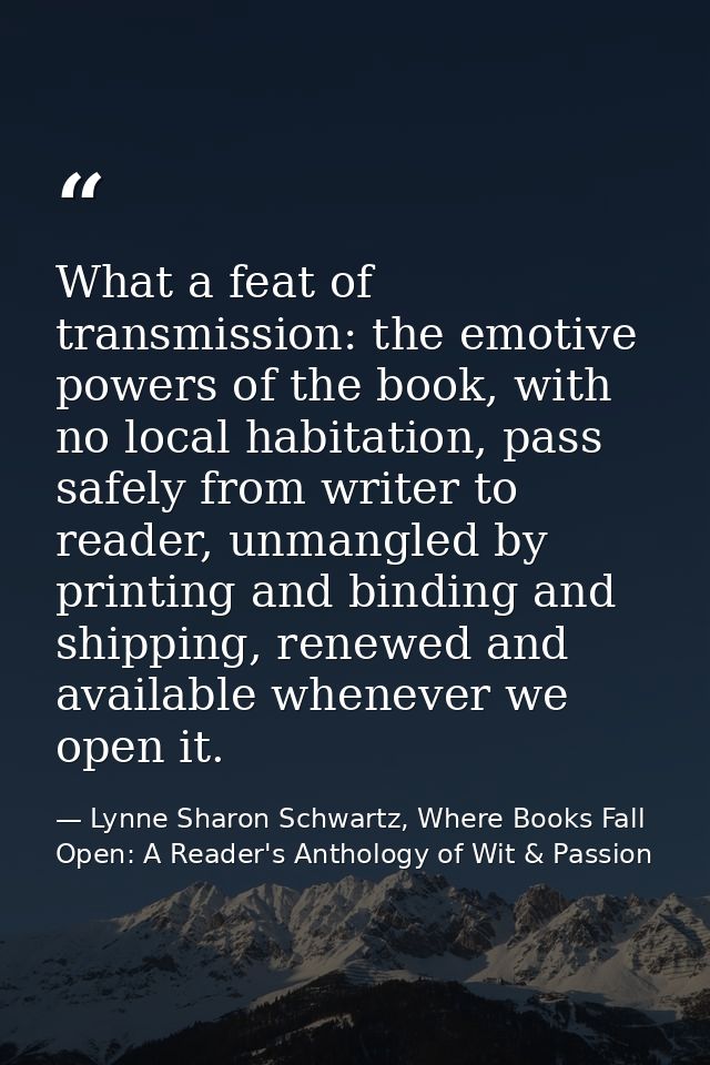 What a feat of transmission: the emotive powers of the book, with no local habitation, pass safely from writer to reader — Lynne Sharon Schwartz, Where Books Fall Open: A Reader's Anthology of Wit & Passion