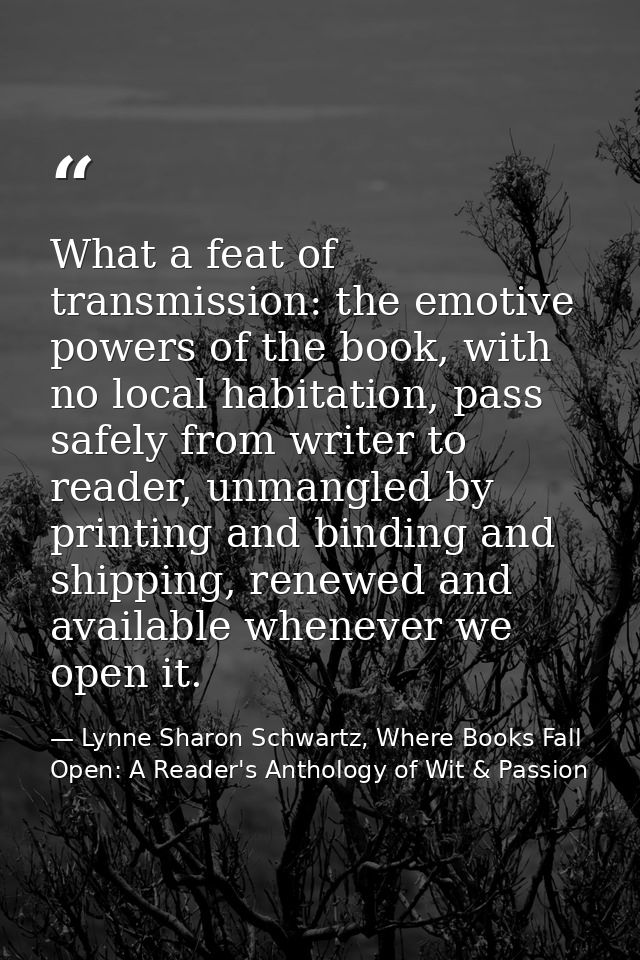 What a feat of transmission: the emotive powers of the book, with no local habitation, pass safely from writer to reader — Lynne Sharon Schwartz, Where Books Fall Open: A Reader's Anthology of Wit & Passion