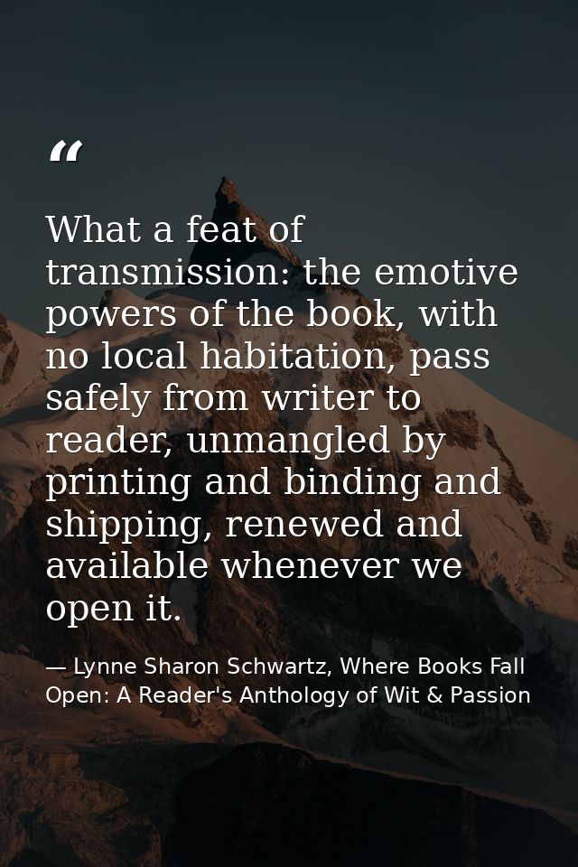 What a feat of transmission: the emotive powers of the book, with no local habitation, pass safely from writer to reader — Lynne Sharon Schwartz, Where Books Fall Open: A Reader's Anthology of Wit & Passion