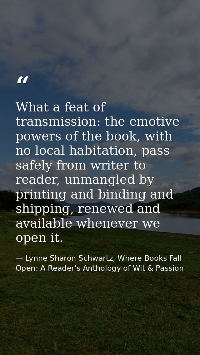 What a feat of transmission: the emotive powers of the book, with no local habitation, pass safely from writer to reader — Lynne Sharon Schwartz, Where Books Fall Open: A Reader's Anthology of Wit & Passion