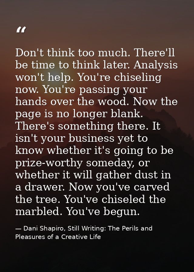 Don't think too much. There'll be time to think later. Analysis won't help. You're chiseling now. You're passing your ha — Dani Shapiro, Still Writing: The Perils and Pleasures of a Creative Life