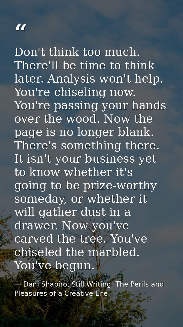 Don't think too much. There'll be time to think later. Analysis won't help. You're chiseling now. You're passing your ha — Dani Shapiro, Still Writing: The Perils and Pleasures of a Creative Life