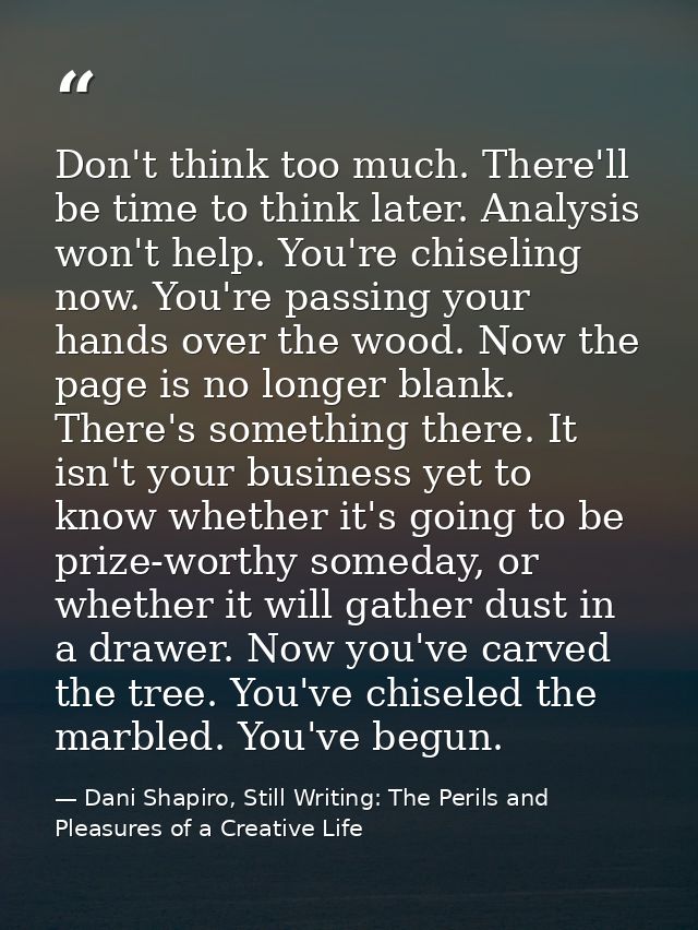Don't think too much. There'll be time to think later. Analysis won't help. You're chiseling now. You're passing your ha — Dani Shapiro, Still Writing: The Perils and Pleasures of a Creative Life