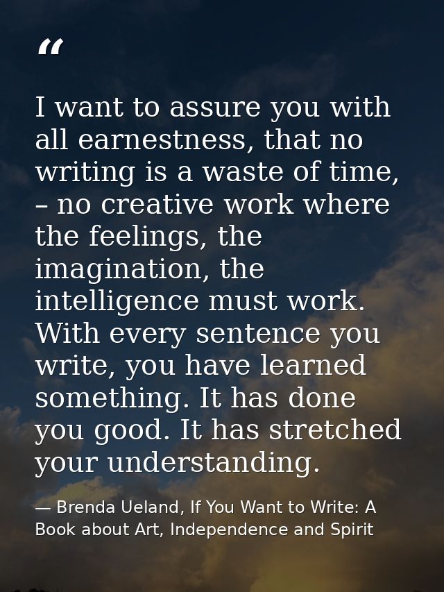 I want to assure you with all earnestness, that no writing is a waste of time, – no creative work where the feelings, th — Brenda Ueland, If You Want to Write: A Book about Art, Independence and Spirit