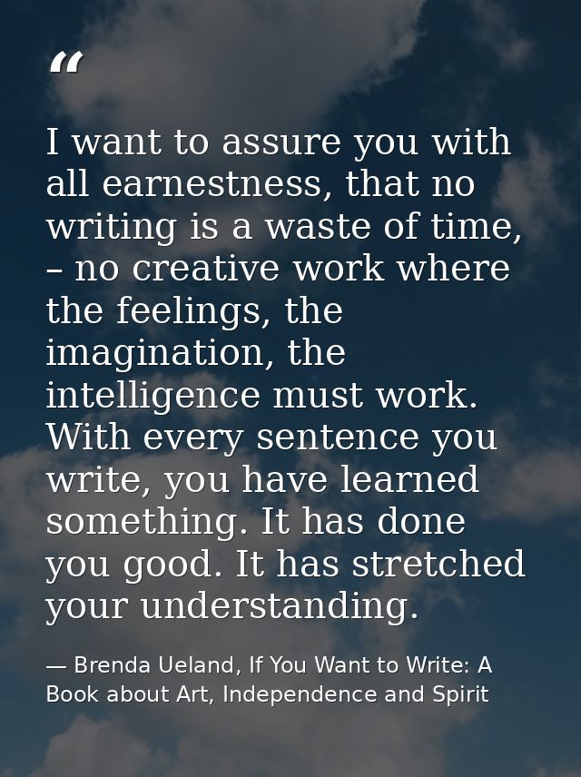 I want to assure you with all earnestness, that no writing is a waste of time, – no creative work where the feelings, th — Brenda Ueland, If You Want to Write: A Book about Art, Independence and Spirit