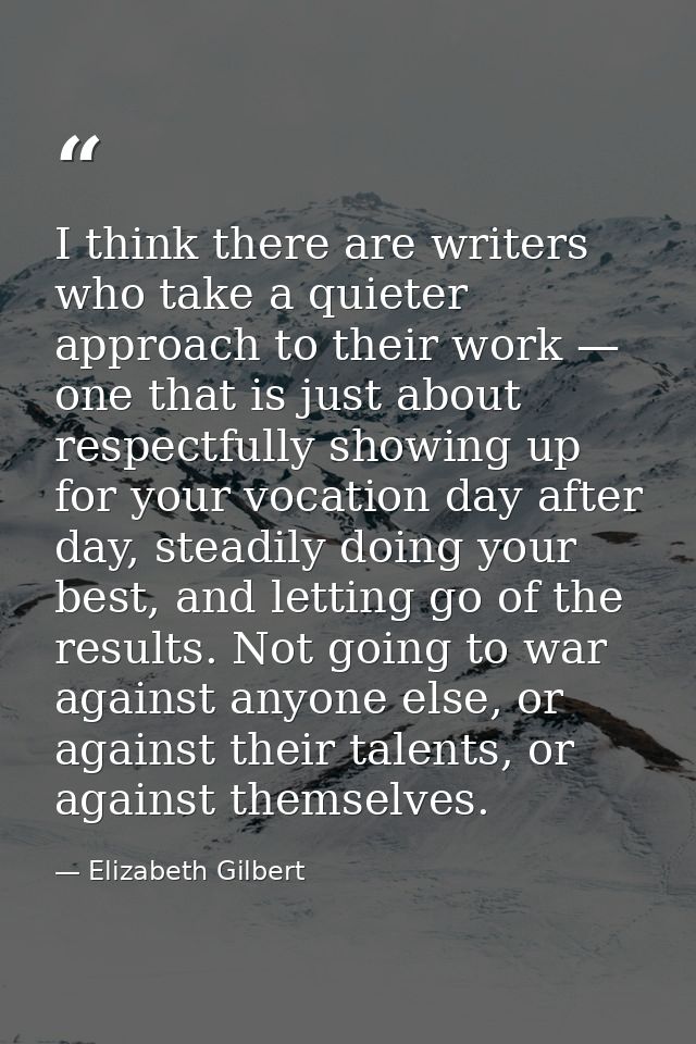 I think there are writers who take a quieter approach to their work — one that is just about respectfully showing up for — Elizabeth Gilbert