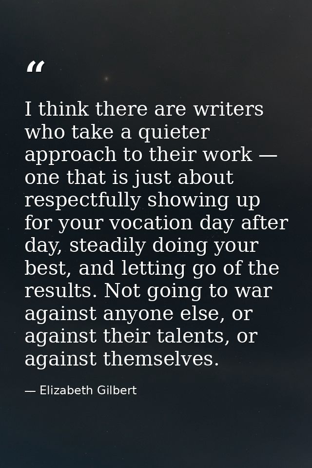 I think there are writers who take a quieter approach to their work — one that is just about respectfully showing up for — Elizabeth Gilbert