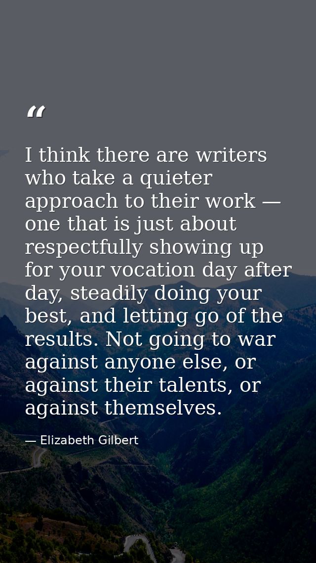 I think there are writers who take a quieter approach to their work — one that is just about respectfully showing up for — Elizabeth Gilbert