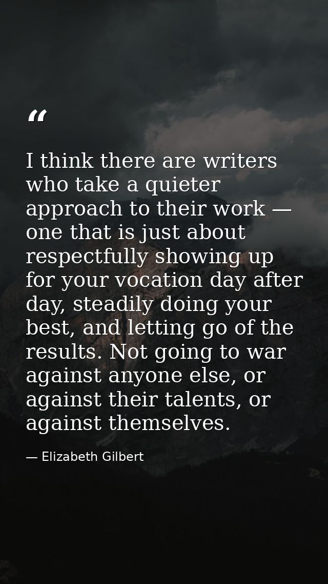 I think there are writers who take a quieter approach to their work — one that is just about respectfully showing up for — Elizabeth Gilbert