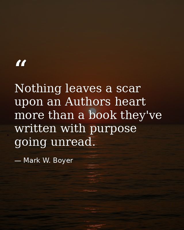 Nothing leaves a scar upon an Authors heart more than a book they've written with purpose going unread. — Mark W. Boyer
