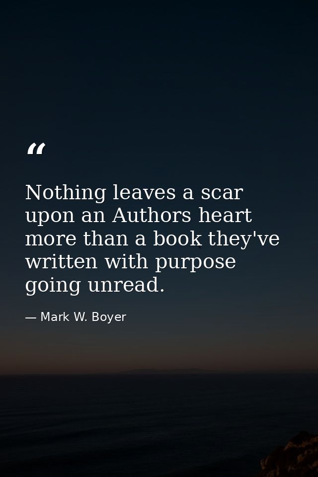Nothing leaves a scar upon an Authors heart more than a book they've written with purpose going unread. — Mark W. Boyer