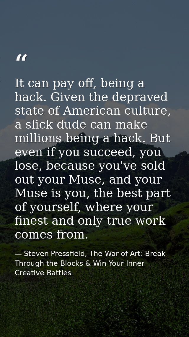 It can pay off, being a hack. Given the depraved state of American culture, a slick dude can make millions being a hack. — Steven Pressfield, The War of Art: Break Through the Blocks & Win Your Inner Creative Battles