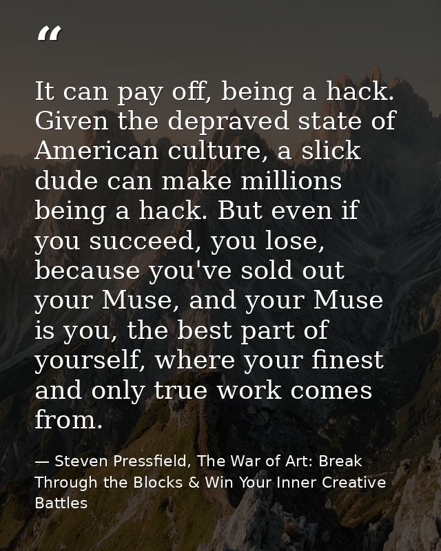 It can pay off, being a hack. Given the depraved state of American culture, a slick dude can make millions being a hack. — Steven Pressfield, The War of Art: Break Through the Blocks & Win Your Inner Creative Battles