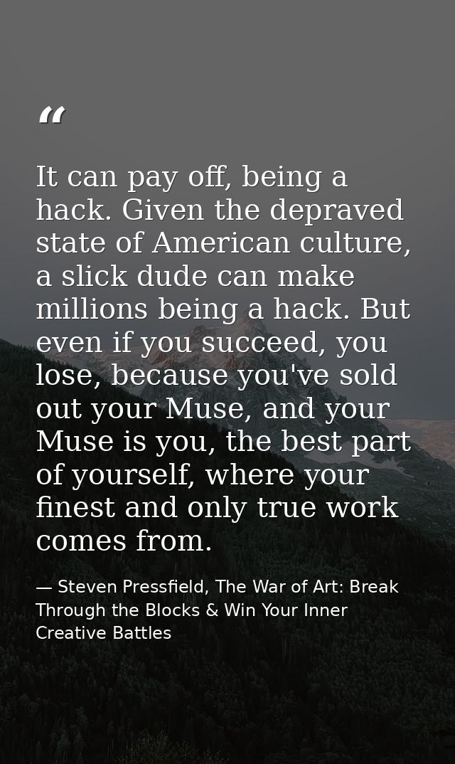 It can pay off, being a hack. Given the depraved state of American culture, a slick dude can make millions being a hack. — Steven Pressfield, The War of Art: Break Through the Blocks & Win Your Inner Creative Battles