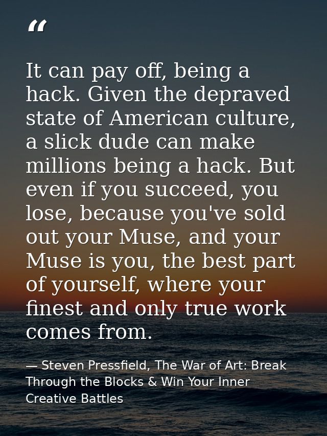 It can pay off, being a hack. Given the depraved state of American culture, a slick dude can make millions being a hack. — Steven Pressfield, The War of Art: Break Through the Blocks & Win Your Inner Creative Battles