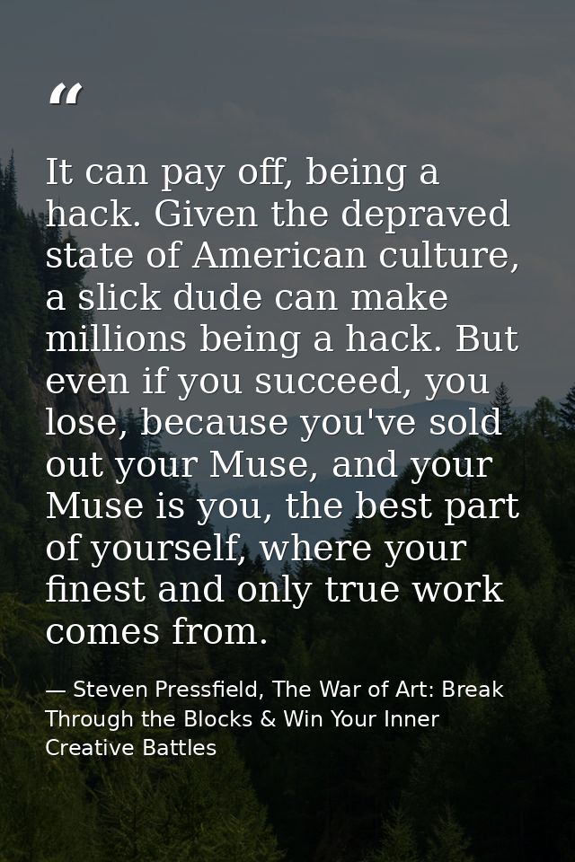 It can pay off, being a hack. Given the depraved state of American culture, a slick dude can make millions being a hack. — Steven Pressfield, The War of Art: Break Through the Blocks & Win Your Inner Creative Battles