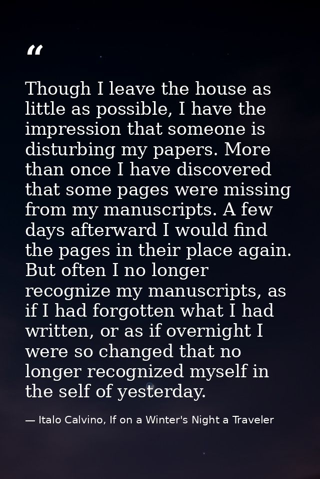 Though I leave the house as little as possible, I have the impression that someone is disturbing my papers. More than on — Italo Calvino, If on a Winter's Night a Traveler