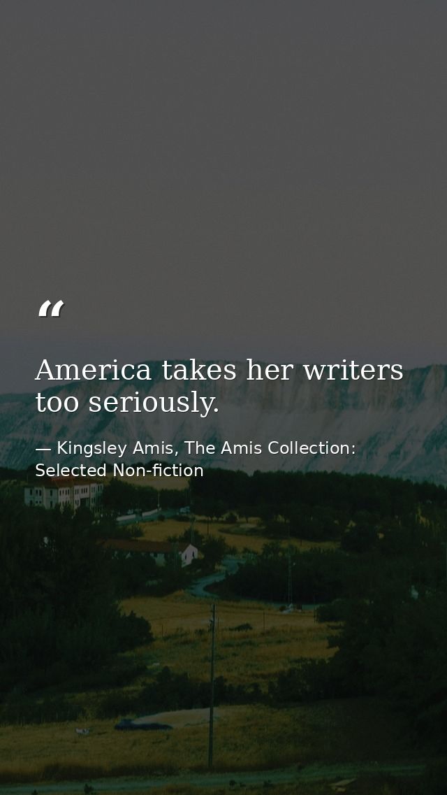 America takes her writers too seriously. — Kingsley Amis, The Amis Collection: Selected Non-fiction