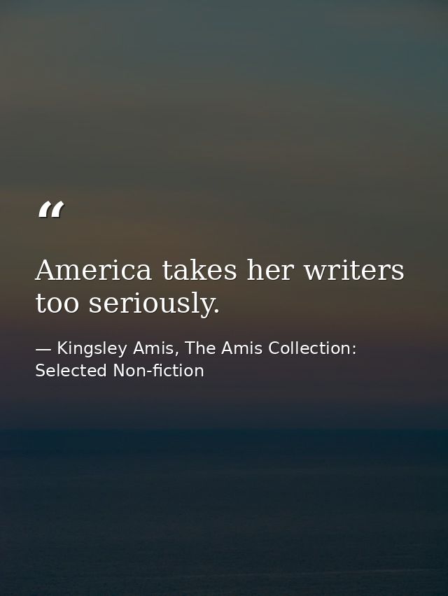 America takes her writers too seriously. — Kingsley Amis, The Amis Collection: Selected Non-fiction
