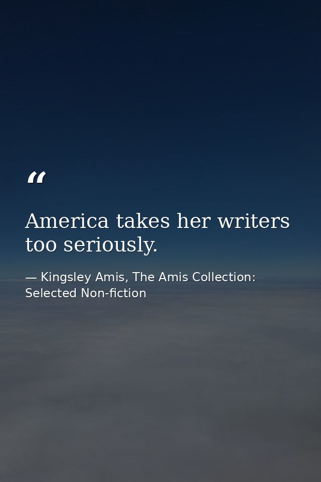 America takes her writers too seriously. — Kingsley Amis, The Amis Collection: Selected Non-fiction
