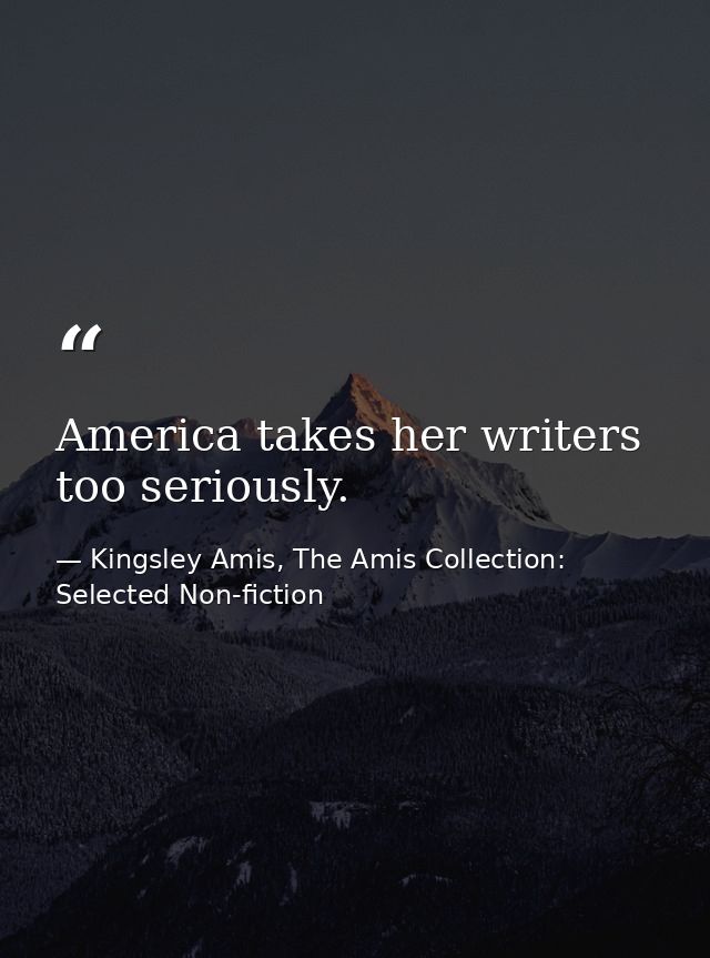 America takes her writers too seriously. — Kingsley Amis, The Amis Collection: Selected Non-fiction