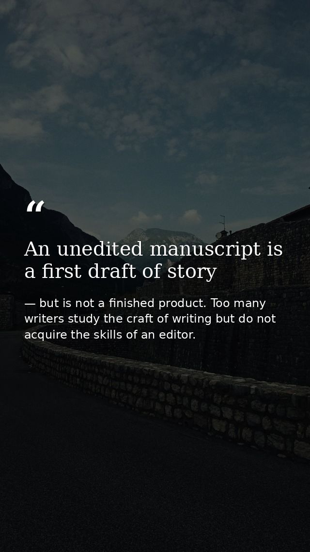 An unedited manuscript is a first draft of story — but is not a finished product. Too many writers study the craft of writing but do not acquire the skills of an editor.