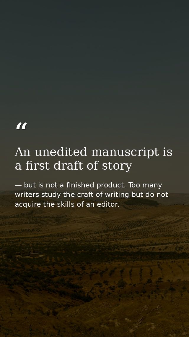 An unedited manuscript is a first draft of story — but is not a finished product. Too many writers study the craft of writing but do not acquire the skills of an editor.