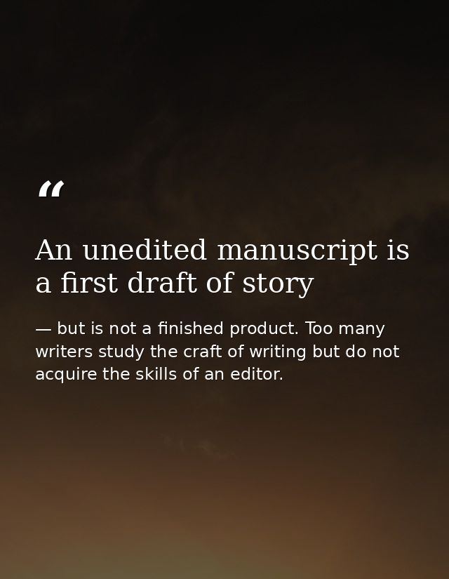 An unedited manuscript is a first draft of story — but is not a finished product. Too many writers study the craft of writing but do not acquire the skills of an editor.